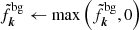 $ \tilde{f}_{\boldsymbol{k}}^{\mathrm{bg}} \leftarrow \max\left({\tilde{f}_{\boldsymbol{k}}^{\mathrm{bg}},0}\right) $