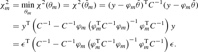 $$ \begin{aligned} \chi ^2_m&= \min _{\theta _m} \chi ^2(\theta _m) = \chi ^2(\hat{\theta }_m) = (y-\varphi _m\hat{\theta })^\mathrm{T} C^{-1} (y-\varphi _m\hat{\theta })\nonumber \\&= y^\mathrm{T} \left(C^{-1} - C^{-1} \varphi _m \left(\varphi _m^\mathrm{T} C^{-1} \varphi _m\right)^{-1} \varphi _m^\mathrm{T} C^{-1}\right) y\nonumber \\&= \epsilon ^\mathrm{T} \left(C^{-1} - C^{-1} \varphi _m \left(\varphi _m^\mathrm{T} C^{-1} \varphi _m\right)^{-1} \varphi _m^\mathrm{T} C^{-1}\right) \epsilon . \end{aligned} $$