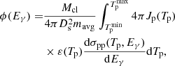 $$ \begin{aligned} \phi (E_\gamma )=&\frac{M_{\rm cl}}{4\pi D_{\rm s}^2 m_{\mathrm{avg} }}\int ^{T^{\mathrm{max} }_{\rm p}}_{T_{\rm p}^{\mathrm{min} }} 4\pi J_{\rm p}(T_{\rm p})\nonumber \\& \times \varepsilon (T_{\rm p})\frac{\mathrm{d} \sigma _{\rm pp}(T_{\rm p},E_\gamma )}{\mathrm{d} E_\gamma }\mathrm{d} T_{\rm p}, \end{aligned} $$
