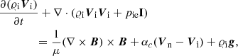 $$ \begin{aligned}&\frac{\partial (\varrho _{\rm i} {\boldsymbol{V}}_{\rm i})}{\partial t}+ \nabla \cdot (\varrho _{\rm i} {\boldsymbol{V}}_{\rm i} {\boldsymbol{V}}_{\rm i}+p_{\rm ie} \mathbf I )\nonumber \\&\qquad \qquad =\frac{1}{\mu }(\nabla \times {\boldsymbol{B}}) \times {\boldsymbol{B}} + \alpha _c({\boldsymbol{V}}_{\rm n}-{\boldsymbol{V}}_{\rm i}) +\varrho _{\rm i} {\boldsymbol{g}}, \end{aligned} $$
