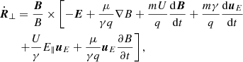 $$ \begin{aligned}&\dot{\boldsymbol{R}}_{\perp } = \frac{{\boldsymbol{B}}}{B} \times \left[ -\boldsymbol{E} + \frac{\mu }{\gamma q} \nabla B + \frac{mU}{q} \frac{\mathrm{d}\boldsymbol{B}}{\mathrm{d}t} + \frac{m\gamma }{q}\frac{\mathrm{d}\boldsymbol{u}_{E}}{\mathrm{d}t}\right. \nonumber \\&\qquad \left. + \frac{U}{\gamma }E_{\parallel }\boldsymbol{u}_{E} + \frac{\mu }{\gamma q} \boldsymbol{u}_{E} \frac{\partial B}{\partial t} \right], \end{aligned} $$