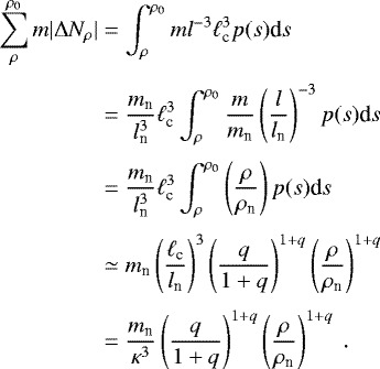 \begin{eqnarray*} \begin{aligned} \sum_{\rho}^{\rho_0} m |\Delta N_{\rho}|&= \int_{\rho}^{\rho_0} m l^{-3} \ell_{\textrm{c}}^3 p(s)\textrm{d}s~ \nonumber\\[3pt] &=\frac{m_{\textrm{n}}}{l_{\textrm{n}}^3} \ell_{\textrm{c}}^3 \int_{\rho}^{\rho_0} \frac{m}{m_{\textrm{n}}} \left(\frac{l}{l_{\textrm{n}}}\right)^{-3} p(s)\textrm{d}s \nonumber\\[3pt] &=\frac{m_{\textrm{n}}}{l_{\textrm{n}}^3} \ell_{\textrm{c}}^3 \int_{\rho}^{\rho_0} \left(\frac{\rho}{\rho_{\textrm{n}}}\right) p(s)\textrm{d}s \nonumber \\[3pt] &\simeq m_{\textrm{n}} \left(\frac{\ell_{\textrm{c}}}{l_{\textrm{n}}}\right)^3 \left(\frac{q}{1+q}\right)^{1+q}\left(\frac{\rho}{\rho_{\textrm{n}}}\right)^{1+q} \nonumber \\[3pt] &=\frac{m_{\textrm{n}}}{\kappa^3}\left(\frac{q}{1+q}\right)^{1+q}\left(\frac{\rho}{\rho_{\textrm{n}}}\right)^{1+q}~. \nonumber \end{aligned} \end{eqnarray*}