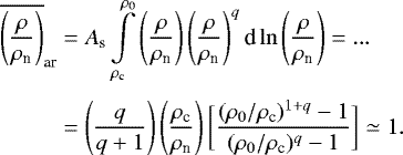 \begin{eqnarray*}\begin{aligned} \overline{\left(\frac{\rho}{\rho_{\textrm{n}}}\right)}_{\textrm{ar}} &= A_{\textrm{s}} \int\limits_{\rho_{\textrm{c}}}^{\rho_0} \left(\frac{\rho}{\rho_{\textrm{n}}}\right) \left(\frac{\rho}{\rho_{\textrm{n}}}\right)^{q} \textrm{d}\ln\left(\frac{\rho}{\rho_{\textrm{n}}}\right) =... \\[3pt] & = \left(\frac{q}{q+1}\right) \left(\frac{\rho_{\textrm{c}}}{\rho_{\textrm{n}}}\right) \bigg[\frac{(\rho_0/\rho_{\textrm{c}})^{1+q}-1}{(\rho_0/\rho_{\textrm{c}})^{q}-1}\bigg]\simeq 1. \end{aligned} \end{eqnarray*}