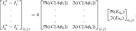$$ \begin{aligned} \begin{bmatrix} I_1^+-I_1^- \\ . \\ . \\ . \\ I_k^+-I_k^- \end{bmatrix}_{(i,j)}=4 \begin{bmatrix} \mathfrak{R} (iC[A\phi _1])&\mathfrak{I} (iC[A\phi _1]) \\ .&. \\ .&. \\ .&. \\ \mathfrak{R} (iC[A\phi _k])&\mathfrak{I} (iC[A\phi _k]) \end{bmatrix}_{(i,j)} \begin{bmatrix} \mathfrak{R} (E_{\rm S_{0}}) \\ \mathfrak{I} (E_{\rm S_{0}}) \end{bmatrix}_{(i,j)}. \end{aligned} $$