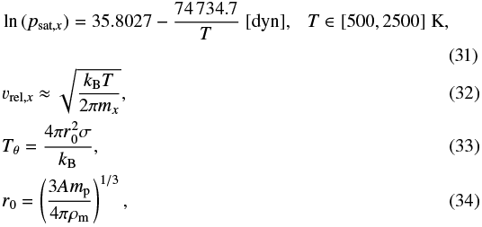 \begin{align*} &\ln{(p_{\textrm{sat},x})}= 35.8027-\frac{74\,734.7}{T}~[\text{dyn}],~~~T\in[500,2500]~\textrm{K}, \\ &v_{\textrm{rel},x} \approx \sqrt{ \dfrac{k_{\textrm{B}} T}{2 \pi m_x}}, \\ &T_{\theta}=\frac{4\pi r_{0}^{2}\sigma}{k_{\textrm{B}}}, \\ &r_{0}=\left(\frac{3Am_{\textrm{p}}}{4\pi\rho_{\textrm{m}}}\right)^{1/3}, \end{align*}