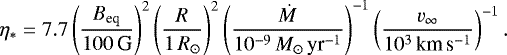 \begin{equation*}\eta_{\ast}=7.7\left({\frac{B_{\textrm{eq}}}{100\,\textrm{G}}}\right)^2 \left({\frac{R}{1\,R_{\odot}}}\right)^2 \left({\frac{\dot M}{10^{-9}\,M_{\odot}\,\textrm{yr}^{-1}}}\right)^{-1} \left({\frac{v_{\infty}}{10^3\,{\textrm{km}\,\textrm{s}^{-1}}}}\right)^{-1}. \end{equation*}