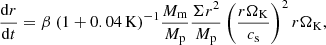 $$ \begin{aligned} \frac{\mathrm{d} r}{\mathrm{d} t} = \beta ~(1 + 0.04\,\mathrm{K})^{-1}\frac{M_{\rm m}}{M_{\rm p}} \frac{\Sigma r^2}{M_{\rm p}} \left(\frac{r \Omega _{\rm K}}{c_{\rm s}}\right)^{2}r \Omega _{\rm K}, \end{aligned} $$