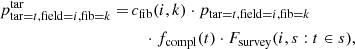 $$ \begin{aligned} p^\mathrm{tar} _{\mathrm{tar} =t, \mathrm{field} =i, \mathrm{fib} =k} = \,&c_\mathrm{fib} (i,k) \cdot p_{\mathrm{tar} =t, \mathrm{field} =i, \mathrm{fib} =k} \nonumber \\&\quad \cdot f_\mathrm{compl} (t) \cdot F_\mathrm{survey} (i,s:t\in s) , \end{aligned} $$
