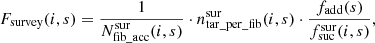 $$ \begin{aligned} F_\mathrm{survey} (i,s) = \frac{1}{N^\mathrm{sur} _\mathrm {fib\_acc} (i,s)} \cdot n^\mathrm{sur} _\mathrm {tar\_per\_fib} (i,s) \cdot \frac{f_\mathrm{add} (s)}{f^\mathrm{sur} _\mathrm{suc} (i,s)} , \end{aligned} $$