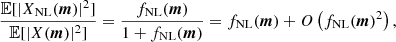 $$ \begin{aligned} \frac{{\mathbb{E} }[|X_{\rm NL}({{\boldsymbol{m}}})|^2]}{{\mathbb{E} }[|X({{\boldsymbol{m}}})|^2]} = \frac{f_{\rm NL}({{\boldsymbol{m}}})}{1+f_{\rm NL}({{\boldsymbol{m}}})} = f_{\rm NL}({{\boldsymbol{m}}}) + O \left(f_{\rm NL}({{\boldsymbol{m}}})^2 \right), \end{aligned} $$