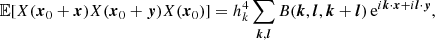 $$ \begin{aligned} {\mathbb{E} }[X({{\boldsymbol{x}}}_0 + {{\boldsymbol{x}}}) X({{\boldsymbol{x}}}_0 + {{\boldsymbol{y}}})X({{\boldsymbol{x}}}_0)]&= h_k^4 \sum _{{{\boldsymbol{k}}},{{\boldsymbol{l}}}} B({{\boldsymbol{k}}},{{\boldsymbol{l}}},{{\boldsymbol{k}}}+{{\boldsymbol{l}}}) \,\mathrm{e}^{i{{\boldsymbol{k}}}\cdot {{\boldsymbol{x}}}+ i{{\boldsymbol{l}}}\cdot {{\boldsymbol{y}}}}, \end{aligned} $$