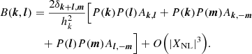 $$ \begin{aligned} B({{\boldsymbol{k}}},{{\boldsymbol{l}}})&= \frac{2\delta _{{{\boldsymbol{k}}}+{{\boldsymbol{l}}},{{\boldsymbol{m}}}}}{h_k^2} \Big [ P({{\boldsymbol{k}}})P({{\boldsymbol{l}}}) A_{{{\boldsymbol{k}}},{{\boldsymbol{l}}}} + P({{\boldsymbol{k}}})P({{\boldsymbol{m}}}) A_{{{\boldsymbol{k}}},-{{\boldsymbol{m}}}} \nonumber \\&\quad + P({{\boldsymbol{l}}})P({{\boldsymbol{m}}}) A_{{{\boldsymbol{l}}},-{{\boldsymbol{m}}}}\Big ] + O\Big (|X_{\rm NL}|^3\Big ). \end{aligned} $$