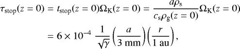 \begin{eqnarray*} \tau_{\textrm{stop}}(z=0) &= &t_{\textrm{stop}}(z=0)\Omega_{\textrm{K}}(z=0)=\frac{a\rho_{\textrm{s}}}{c_{\textrm{s}}\rho_{\textrm{g}}(z=0)}\Omega_{\textrm{K}}(z=0) \nonumber \\ &= & 6\times10^{-4}~\frac{1}{\sqrt{\gamma}}\left(\frac{a}{3~\textrm{mm}}\right)\left(\frac{r}{1~\textrm{au}}\right),\end{eqnarray*}