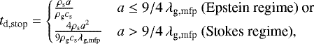 \begin{equation*} t_{\textrm{d,stop}}= \begin{cases} \frac{\rho_{\textrm{s}} a}{\rho_{\textrm{g}} c_{\textrm{s}}}&a\leq9/4\,\lambda_{\textrm{g,mfp}}\text{ (Epstein regime)}\text{ or}\\ \frac{4\rho_{\textrm{s}} a^2}{9\rho_{\textrm{g}} c_{\textrm{s}}\lambda_{\textrm{g,mfp}}}&a>9/4\,\lambda_{\textrm{g,mfp}}\text{ (Stokes regime)},\\ \end{cases} \end{equation*}