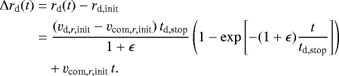\begin{equation*} \begin{split} \hspace*{-2pt}\Delta r_{\textrm{d}}(t)=&~r_{\textrm{d}}(t)-r_{\textrm{d,init}}\\ \hspace*{-2pt}=&~\frac{(v_{\textrm{d},r,\textrm{init}}-v_{\textrm{com},r,\textrm{init}})\,t_{\textrm{d,stop}}}{1+\epsilon}\left(1-\exp\left[-(1+\epsilon)\frac{t}{t_{\textrm{d,stop}}}\right]\right)\\ \hspace*{-2pt}&+v_{\textrm{com},r,\textrm{init}}\,t. \end{split}\end{equation*}