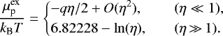 \begin{equation*}\frac{\mu^{\text{ex}}_{\text{p}}}{{k_{\textrm{B}}} T} = \left\{ \begin{array}{@{}ll}\displaystyle -q\eta/2+ O(\eta^2), & \quad (\eta\ll1),\\[3pt] \displaystyle 6.82228-\ln(\eta), & \quad (\eta\,{\gg}\,1).\\ \end{array} \right. \end{equation*}