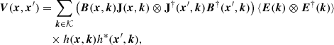 $$ \begin{aligned} \boldsymbol{V}(\boldsymbol{x}, \boldsymbol{x}^{\prime})&= \sum _{\boldsymbol{k} \in \mathcal{K} } \left(\boldsymbol{B}(\boldsymbol{x}, \boldsymbol{k})\mathbf J (\boldsymbol{x},\boldsymbol{k}) \otimes \mathbf J ^\dagger (\boldsymbol{x}^{\prime},\boldsymbol{k}) \boldsymbol{B}^\dagger (\boldsymbol{x}^{\prime} , \boldsymbol{k})\right) \langle \boldsymbol{E}(\boldsymbol{k}) \otimes \boldsymbol{E}^\dagger (\boldsymbol{k})\rangle \nonumber \\&\quad \times h(\boldsymbol{x}, \boldsymbol{k}) h^*(\boldsymbol{x}^{\prime} , \boldsymbol{k}), \end{aligned} $$