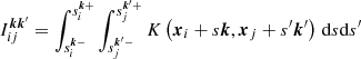$$ \begin{aligned} I_{ij}^{{\boldsymbol{k}}{\boldsymbol{k}}^{\prime} } = \int _{s_i^{{\boldsymbol{k}}-}}^{s_i^{{\boldsymbol{k}}+}} \int _{s_j^{{\boldsymbol{k}^{\prime}} -}}^{s_j^{{\boldsymbol{k}^{\prime}} +}} K\left( \boldsymbol{x}_i + s{\boldsymbol{k}},\boldsymbol{x}_j + s^{\prime} {\boldsymbol{k}^{\prime}} \right)\,\mathrm{d} s\mathrm{d} s^{\prime} \end{aligned} $$
