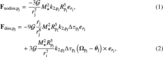 \begin{align} & \mathbf{F_{\textrm{nodiss},{\textrm{p}_{\textrm{j}}}}} = \frac{-3\mathcal{G}}{{r_{\textrm{j}}}^7}{M_{\star}}^2{k_{2,\textrm{p}_{\textrm{j}}}}{R_{\textrm{p}_{\textrm{j}}}}^5 {{\vec e}_{{\vec r}_{\textrm{j}}}},\\ & \mathbf{F_{\textrm{diss},{\textrm{p}_{\textrm{j}}}}} = -9\mathcal{G}\frac{\dot{{r_{\textrm{j}}}}}{{r_{\textrm{j}}}^8}{M_{\star}}^2{R_{\textrm{p}_{\textrm{j}}}}^{5}{k_{2,\textrm{p}_{\textrm{j}}}} \Delta{\tau_{\textrm{p}_{\textrm{j}}}} {{\vec e}_{{\vec r}_{\textrm{j}}}} \notag\\ & \quad\;\,\qquad + 3\mathcal{G}\frac{{M_{\star}}^2{R_{\textrm{p}_{\textrm{j}}}}^{5}}{{r_{\textrm{j}}}^7}{k_{2,\textrm{p}_{\textrm{j}}}}\Delta{\tau_{\textrm{p}_{\textrm{j}}}} \left(\mathbf{{\Omega_{{\textrm{p}_{\textrm{j}}}}}}- \dot{\boldsymbol{\theta}_{\textrm{j}}}\right)\times {{\vec e}_{{\vec r}_{\textrm{j}}}}, \end{align}