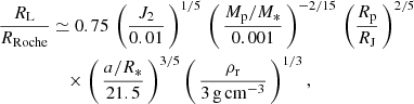 $$ \begin{aligned} \frac{R_{\rm L}}{R_{\rm Roche}}&\simeq 0.75\,\left(\frac{J_2}{0.01}\,\right)^{1/5}\,\left(\,\frac{M_{\rm p}/M_{*}}{0.001}\,\right)^{-2/15}\,\left(\frac{R_{\rm p}}{R_{\rm J}}\,\right)^{2/5} \nonumber \\&\quad \times \left(\,\frac{a/R_{*}}{21.5}\,\right)^{3/5}\left(\,\frac{\rho _{\rm r}}{3\,\mathrm{g\,cm^{-3}}}\,\right)^{1/3}, \end{aligned} $$
