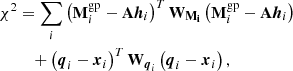 $$ \begin{aligned} \chi ^2&= \sum _i \left( \mathbf M _i^\mathrm{gp} - \mathbf A \boldsymbol{h}_{i} \right) ^T \mathbf W _\mathbf{M _i} \left( \mathbf M _i^\mathrm{gp} - \mathbf A \boldsymbol{h}_{i} \right) \nonumber \\&\quad +\left( \boldsymbol{q}_i - \boldsymbol{x}_{i} \right)^T \mathbf W _{\boldsymbol{q}_i} \left( \boldsymbol{q}_i - \boldsymbol{x}_{i} \right), \end{aligned} $$