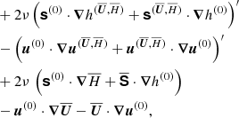 $$ \begin{aligned}&\quad + 2\nu \left( \boldsymbol{\mathsf{s }}^{(0)} \cdot {\boldsymbol{\nabla }}h^{(\overline{\boldsymbol{U}},\overline{H})} + \boldsymbol{\mathsf{s }}^{(\overline{\boldsymbol{U}},\overline{H})} \cdot {\boldsymbol{\nabla }}h^{(0)}\right)^{\prime} \nonumber \\&\quad - \left( {\boldsymbol{u}}^{(0)} \cdot {\boldsymbol{\nabla }}{\boldsymbol{u}}^{(\overline{\boldsymbol{U}},\overline{H})} + {\boldsymbol{u}}^{(\overline{\boldsymbol{U}},\overline{H})} \cdot {\boldsymbol{\nabla }}{\boldsymbol{u}}^{(0)}\right)^{\prime} \nonumber \\&\quad + 2\nu \,\left( \boldsymbol{\mathsf{s }}^{(0)}\cdot {\boldsymbol{\nabla }}\overline{H}+ \overline{ \boldsymbol{\mathsf{S }}}\cdot {\boldsymbol{\nabla }}h^{(0)} \right) \\&\quad - {\boldsymbol{u}}^{(0)} \cdot {\boldsymbol{\nabla }}\overline{\boldsymbol{U}}- \overline{\boldsymbol{U}}\cdot {\boldsymbol{\nabla }}{\boldsymbol{u}}^{(0)}, \nonumber \end{aligned} $$