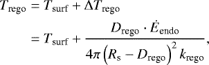 \begin{align*} T_{\textrm{rego}} &= T_{\textrm{surf}} + \Delta T_{\textrm{rego}} \\ &= T_{\textrm{surf}} + \dfrac{D_{\textrm{rego}}\cdot\dot{E}_{\textrm{endo}}}{4\pi \left(R_{\textrm{s}} - D_{\textrm{rego}}\right)^2 k_{\textrm{rego}}}, \end{align*}