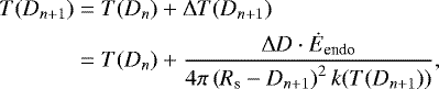 \begin{align*} T(D_{n+1}) &= T(D_n) + \Delta T(D_{n+1}) \\ &= T(D_n) + \dfrac{\Delta D\cdot\dot{E}_{\textrm{endo}}}{4\pi \left(R_{\textrm{s}} - D_{n+1}\right)^2 k(T(D_{n+1}))}, \end{align*}
