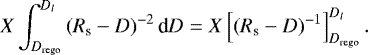 \begin{align*} X \int^{D_l}_{D_{\textrm{rego}}}\left(R_{\textrm{s}} - D\right)^{-2} \textrm{d}D = X\left[\left(R_{\textrm{s}} - D\right)^{-1}\right]^{D_l}_{D_{\textrm{rego}}}.\vspace*{3pt} \end{align*}