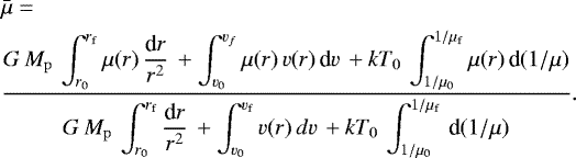 \begin{align*} & \bar{\mu} =\nonumber\\ &\frac{\displaystyle G\,M_{\rm{p}}\, \int_{r_{0}}^{r_{\rm{f}}} \mu(r)\, \frac{\textrm{d}r}{r^2}\, &#x002B; \int_{\ve_{0}}^{\ve_{f}} \mu(r)\,{v}(r)\, \textrm{d}{v}\, &#x002B; kT_0\, \int_{1/\mu_{0}}^{1/\mu_{\rm{f}}}\mu(r)\,\textrm{d}(1 /\mu)} {\displaystyle G\,M_{\rm{p}}\, \int_{r_{0}}^{r_{\rm{f}}} \frac{\textrm{d}r}{r^2}\, &#x002B; \int_{\ve_{0}}^{\ve_{\rm{f}}} {v}(r)\, d{v}\, &#x002B; kT_0\, \int_{1/\mu_{0}}^{1/\mu_{\rm{f}}}\, \textrm{d}(1/\mu)}.\end{align*}