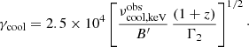 $$ \begin{aligned} \gamma _{\rm cool} = 2.5\times 10^4 \left[ {\nu ^\mathrm{obs}_{\rm cool, keV} \over B^\prime } \, { (1+z) \over \Gamma _2 } \right]^{1/2}\cdot \end{aligned} $$