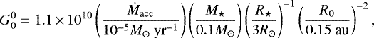 \begin{equation*} G_0^0 = 1.1\,{\times}\,10^{10} \left(\frac{\dot{M}_{\textrm{acc}}}{10^{-5}M_{\odot}~{\textrm{yr}}^{-1}}\right) \left(\frac{M_{\star}}{0.1 M_{\odot}}\right) \left( \frac{R_{\star}}{3 R_{\odot}} \right)^{-1} \left( \frac{R_0}{0.15~\textrm{au}} \right)^{-2},\end{equation*}