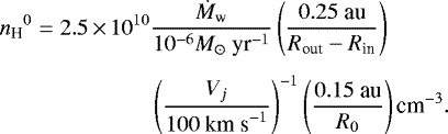 \begin{equation*} \begin{split} {n_{\textrm{H}}}^0 = 2.5\,{\times}\,10^{10} & \frac{\dot{M}_{\textrm{w}}}{10^{-6}M_{\odot}~{\textrm{yr}}^{-1}} \left( \frac{0.25~\textrm{au}}{R_{\textrm{out}} - R_{\textrm{in}}} \right) \\[4pt] & \left( \frac{V_j}{100~{\textrm{km~s}}^{-1}} \right)^{-1} \left( \frac{0.15~\textrm{au}}{R_0} \right) {\textrm{cm}}^{-3}.\end{split} \end{equation*}