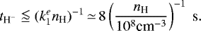\begin{align*} t_{\textrm{H}^-} \lse (k_1^e {n_{\textrm{H}}})^{-1}\,{\simeq}\,8 \left( \frac{{n_{\textrm{H}}}}{10^8 \textrm{cm}^{-3}} \right)^{-1} ~ \textrm{s}. \end{align*}