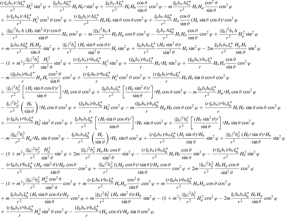 $$ \begin{aligned}&\frac{(r\xi _{\rm r}b_\theta )\prime A\xi _{\rm r}^*}{r^2}H_{\rm r}^2\sin ^2\varphi +\frac{\xi _{\rm h}b_\theta A\xi _{\rm r}^*}{r^2}H_{\rm r}H_\theta \prime \sin ^2\varphi +\frac{\xi _{\rm h}b_\theta A\xi _{\rm r}^*}{r^2}H_{\rm r}H_\theta \frac{\cos \theta }{\sin \theta }\cos ^2\varphi -m\frac{\xi _{\rm h}b_\theta A\xi _{\rm r}^*}{r^2}H_{\rm r}H_\varphi \frac{\cos ^2\theta }{\sin \theta }\cos ^2\varphi \\&+\frac{(r\xi _{\rm r}b_\theta )\prime A\xi _{\rm r}^*}{r^2}H_{\rm r}^2\cos ^2\theta \cos ^2\varphi +\frac{(r\xi _{\rm h}b_{\rm r})\prime A\xi _{\rm r}^*}{r^2}H_{\rm r}H_\theta \sin \theta \cos \theta \cos ^2\varphi +\frac{\xi _{\rm r}b_\theta A\xi _{\rm h}^*}{r^2}H_\theta \frac{\cos \theta }{\sin \theta }(H_{\rm r}\sin \theta \cos \theta )\prime \cos ^2\varphi \\&+\frac{|\xi _{\rm h}|^2b_{\rm r}A}{r^2}\frac{(H_\theta \sin ^2\theta )\prime \cos \theta }{\sin \theta }H_\theta \cos ^2\varphi -m\frac{|\xi _{\rm h}|^2b_{\rm r}A}{r^2}H_\theta H_\varphi \cos \theta \cos ^2\varphi -\frac{\xi _{\rm r}b_\theta A\xi _{\rm h}^*}{r^2}H_{\rm r}H_\theta \frac{\cos \theta }{\sin \theta }\cos ^2\varphi +\frac{|\xi _{\rm h}|^2b_{\rm r}A}{r^2}H_\varphi ^2\sin ^2\varphi \\&+m\frac{\xi _{\rm r}b_\theta A\xi _{\rm h}^*}{r^2}\frac{H_{\rm r}H_\varphi }{\sin \theta }\sin ^2\varphi +\frac{|\xi _{\rm r}|^2b_\theta ^2}{r^2}\frac{(H_{\rm r}\sin \theta \cos \theta )\prime }{\sin ^2\theta }H_{\rm r}\sin ^2\varphi +\frac{\xi _{\rm h}b_{\rm r}b_\theta \xi _{\rm r}^*}{r^2}\frac{(H_\theta \sin ^2\theta )\prime }{\sin ^2\theta }H_{\rm r}\sin ^2\varphi -2m\frac{\xi _{\rm h}b_{\rm r}b_\theta \xi _{\rm r}^*}{r^2}\frac{H_\varphi H_{\rm r}}{\sin \theta }\sin ^2\varphi \\&-(1+m^2)\frac{|\xi _{\rm r}|^2b_\theta ^2}{r^2}\frac{H_{\rm r}^2}{\sin ^2\theta }\sin ^2\varphi +\frac{(r\xi _{\rm r}b_\theta ){\prime \prime }b_\theta \xi _{\rm r}^*}{r}H_{\rm r}^2\sin ^2\varphi +\frac{(\xi _{\rm h}b_\theta )\prime b_\theta \xi _{\rm r}^*}{r}H_\theta \prime H_{\rm r}\sin ^2\varphi +\frac{(\xi _{\rm h}b_\theta )\prime b_\theta \xi _{\rm r}^*}{r}H_\theta H_{\rm r}\frac{\cos \theta }{\sin \theta }\cos ^2\varphi \\&-m\frac{(\xi _{\rm h}b_\theta )\prime b_\theta \xi _{\rm }^*}{r}H_\varphi H_{\rm r}\frac{\cos ^2\theta }{\sin \theta }\cos ^2\varphi +\frac{(r\xi _{\rm r}b_\theta ){\prime \prime }b_\theta \xi _{\rm r}^*}{r}H_{\rm r}^2\cos ^2\theta \cos ^2\varphi +\frac{(r\xi _{\rm h}b_{\rm r}){\prime \prime }b_\theta \xi _{\rm r}^*}{r}H_\theta H_{\rm r}\sin \theta \cos \theta \cos ^2\varphi \\&+\frac{|\xi _{\rm r}|^2b_\theta ^2}{r^2}\left[\frac{(H_{\rm r}\sin \theta \cos \theta )\prime }{\sin \theta }\right]\prime H_{\rm r}\cos \theta \cos ^2\varphi +\frac{\xi _{\rm h}b_{\rm r}b_\theta \xi _{\rm r}^*}{r^2}\left[\frac{(H_\theta \sin ^2\theta )\prime }{\sin \theta }\right]\prime H_{\rm r}\cos \theta \cos ^2\varphi -m\frac{\xi _{\rm h}b_{\rm r}b_\theta \xi _{\rm r}^*}{r^2}H_\varphi \prime H_{\rm r}\cos \theta \cos ^2\varphi \\&-\frac{\xi _{\rm r}|^2b_\theta ^2}{r^2}\left(\frac{H_{\rm r}}{\sin \theta }\right)\prime H_{\rm r}\cos \theta \cos ^2\varphi +\frac{(\xi _{\rm h}b_\theta )\prime b_{\rm r}\xi _{\rm h}^*}{r}H_\theta ^2\cos ^2\varphi -m\frac{(\xi _{\rm h}b_\theta )\prime b_{\rm r}\xi _{\rm h}^*}{r}H_\varphi H_\theta \cos \theta \cos ^2\varphi +\frac{(r\xi _{\rm r}b_\theta ){\prime \prime }b_{\rm r}\xi _{\rm h}^*}{r}H_{\rm r}H_\theta \sin \theta \cos \theta \cos ^2\varphi \\&+\frac{(r\xi _{\rm h}b_{\rm r}){\prime \prime }b_{\rm r}\xi _{\rm h}^*}{r}H_\theta ^2\sin ^2\theta \cos ^2\varphi +\frac{\xi _{\rm r}b_\theta b_{\rm r}\xi _{\rm h}^*}{r^2}\left[\frac{(H_{\rm r}\sin \theta \cos \theta )\prime }{\sin \theta }\right]\prime H_\theta \sin \theta \cos ^2\varphi +\frac{|\xi _{\rm h}|^2b_{\rm r}^2}{r^2}\left[\frac{(H_\theta \sin ^2\theta )\prime }{\sin \theta }\right]\prime H_\theta \sin \theta \cos ^2\varphi \\&-m\frac{|\xi _{\rm h}|^2b_{\rm r}^2}{r^2}H_\varphi \prime H_\theta \sin \theta \cos ^2\varphi -\frac{\xi _{\rm r}b_\theta b_{\rm r}\xi _{\rm h}^*}{r^2}\left(\frac{H_{\rm r}}{\sin \theta }\right)\prime H_\theta \sin \theta \cos ^2\varphi +\frac{(r\xi _{\rm r}b_\theta )\prime b_\theta \xi _{\rm h}^*}{r^2}\frac{(H_{\rm r}\sin \theta )\prime H_\theta }{\sin \theta }\sin ^2\varphi +\frac{|\xi _{\rm h}|^2b_\theta ^2}{r^2}\frac{(H_\theta \prime \sin \theta )\prime H_\theta }{\sin \theta }\sin ^2\varphi \\&-(1+m^2)\frac{|\xi _{\rm h}|^2b_\theta ^2}{r^2}\frac{H_\theta ^2}{\sin ^2\theta }\sin ^2\varphi +2m\frac{|\xi _{\rm h}|^2b_\theta ^2}{r^2}\frac{H_\varphi H_\theta \cos \theta }{\sin ^2\theta }\sin ^2\varphi -\frac{(r\xi _{\rm r}b_\theta )\prime b_\theta \xi _{\rm h}^*}{r^2}H_{\rm r}H_\theta \frac{\cos \theta }{\sin \theta }\sin ^2\varphi -\frac{(r\xi _{\rm h}b_{\rm r})\prime b_\theta \xi _{\rm h}^*}{r^2}H_\theta ^2\sin ^2\varphi \\&-\frac{(r\xi _{\rm h}b_{\rm r})\prime b_\theta \xi _{\rm h}^*}{r^2}\frac{(H_\varphi \sin ^2\theta )\prime H_\varphi \cos \theta }{\sin \theta }\cos ^2\varphi +\frac{|\xi _{\rm h}|^2b_\theta ^2}{r^2}\frac{[(H_\varphi \cos \theta )\prime \sin \theta ]\prime H_\varphi \cos \theta }{\sin \theta }\cos ^2\varphi +2m\frac{|\xi _{\rm h}|^2b_\theta ^2}{r^2}\frac{H_\theta H_\varphi \cos \theta }{\sin ^2\theta }\cos ^2\varphi \\&-(1+m^2)\frac{|\xi _{\rm h}|^2b_\theta ^2}{r^2}\frac{H_\varphi ^2\cos ^2\theta }{\sin ^2\theta }\cos ^2\varphi +m\frac{(r\xi _{\rm r}b_\theta )\prime b_\theta \xi _{\rm h}^*}{r^2}H_{\rm r}H_\varphi \frac{\cos ^2\theta }{\sin \theta }\cos ^2\varphi +m\frac{(r\xi _{\rm h}b_{\rm r})\prime b_\theta \xi _{\rm h}^*}{r^2}H_\theta H_\varphi \cos \theta \cos ^2\varphi \\&+m\frac{\xi _{\rm r}b_\theta b_{\rm r}\xi _{\rm h}^*}{r^2}\frac{(H_{\rm r}\sin \theta \cos \theta )\prime H_\varphi }{\sin \theta }\cos ^2\varphi +m\frac{|\xi _{\rm h}|^2b_{\rm r}^2}{r^2}\frac{(H_\theta \sin ^2\theta )\prime H_\varphi }{\sin \theta }\sin ^2\varphi -(1+m^2)\frac{|\xi _{\rm h}|^2b_{\rm r}^2}{r^2}H_\varphi ^2\cos ^2\varphi -2m\frac{\xi _{\rm r}b_\theta b_{\rm r}\xi _{\rm h}^*}{r^2}\frac{H_{\rm r}H_\varphi }{\sin \theta }\cos ^2\varphi \\&+\frac{(r\xi _{\rm h}b_{\rm r}){\prime \prime }b_{\rm r}\xi _{\rm h}^*}{r}H_\varphi ^2\sin ^2\theta \cos ^2\varphi -\frac{(\xi _{\rm h}b_\theta )\prime b_{\rm r}\xi _{\rm h}^*}{r}(H_\varphi \cos \theta )\prime H_\varphi \sin \theta \cos ^2\varphi . \end{aligned} $$