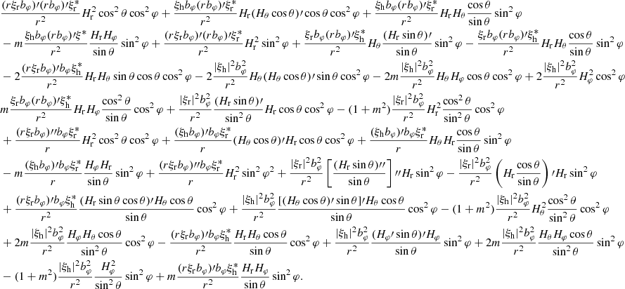 $$ \begin{aligned}&\frac{(r\xi _{\rm r}b_\varphi )\prime (rb_\varphi )\prime \xi _{\rm r}^*}{r^2}H_{\rm r}^2\cos ^2\theta \cos ^2\varphi +\frac{\xi _{\rm h}b_\varphi (rb_\varphi )\prime \xi _{\rm r}^*}{r^2}H_{\rm r}(H_\theta \cos \theta )\prime \cos \theta \cos ^2\varphi +\frac{\xi _{\rm h}b_\varphi (rb_\varphi )\prime \xi _{\rm r}^*}{r^2}H_{\rm r}H_\theta \frac{\cos \theta }{\sin \theta }\sin ^2\varphi \\&-m\frac{\xi _{\rm h}b_\varphi (rb_\varphi )\prime \xi _{\rm }^*}{r^2}\frac{H_{\rm r}H_\varphi }{\sin \theta }\sin ^2\varphi +\frac{(r\xi _{\rm r}b_\varphi )\prime (rb_\varphi )\prime \xi _{\rm r}^*}{r^2}H_{\rm r}^2\sin ^2\varphi +\frac{\xi _{\rm r}b_\varphi (rb_\varphi )\prime \xi _{\rm h}^*}{r^2}H_\theta \frac{(H_{\rm r}\sin \theta )\prime }{\sin \theta }\sin ^2\varphi -\frac{\xi _{\rm r}b_\varphi (rb_\varphi )\prime \xi _{\rm h}^*}{r^2}H_{\rm r}H_\theta \frac{\cos \theta }{\sin \theta }\sin ^2\varphi \\&-2\frac{(r\xi _{\rm r}b_\varphi )\prime b_\varphi \xi _{\rm h}^*}{r^2}H_{\rm r}H_\theta \sin \theta \cos \theta \cos ^2\varphi -2\frac{|\xi _{\rm h}|^2b_\varphi ^2}{r^2}H_\theta (H_\theta \cos \theta )\prime \sin \theta \cos ^2\varphi -2m\frac{|\xi _{\rm h}|^2b_\varphi ^2}{r^2}H_\theta H_\varphi \cos \theta \cos ^2\varphi +2\frac{|\xi _{\rm h}|^2b_\varphi ^2}{r^2}H_\varphi ^2\cos ^2\varphi \\&m\frac{\xi _{\rm r}b_\varphi (rb_\varphi )\prime \xi _{\rm h}^*}{r^2}H_{\rm r}H_\varphi \frac{\cos ^2\theta }{\sin \theta }\cos ^2\varphi +\frac{|\xi _{\rm r}|^2b_\varphi ^2}{r^2}\frac{(H_{\rm r}\sin \theta )\prime }{\sin ^2\theta }H_{\rm r}\cos \theta \cos ^2\varphi -(1+m^2)\frac{|\xi _{\rm r}|^2b_\varphi ^2}{r^2}H_{\rm r}^2\frac{\cos ^2\theta }{\sin ^2\theta }\cos ^2\varphi \\&+\frac{(r\xi _{\rm r}b_\varphi ){\prime \prime }b_\varphi \xi _{\rm r}^*}{r}H_{\rm r}^2\cos ^2\theta \cos ^2\varphi +\frac{(\xi _{\rm h}b_\varphi )\prime b_\varphi \xi _{\rm r}^*}{r}(H_\theta \cos \theta )\prime H_{\rm r}\cos \theta \cos ^2\varphi +\frac{(\xi _{\rm h}b_\varphi )\prime b_\varphi \xi _{\rm r}^*}{r}H_\theta H_{\rm r}\frac{\cos \theta }{\sin \theta }\sin ^2\varphi \\&-m\frac{(\xi _{\rm h}b_\varphi )\prime b_\varphi \xi _{\rm r}^*}{r}\frac{H_\varphi H_{\rm r}}{\sin \theta }\sin ^2\varphi +\frac{(r\xi _{\rm r}b_\varphi ){\prime \prime }b_\varphi \xi _{\rm r}^*}{r}H_{\rm r}^2\sin ^2\varphi ^2 +\frac{|\xi _{\rm r}|^2b_\varphi ^2}{r^2}\left[\frac{(H_{\rm r}\sin \theta ){\prime \prime }}{\sin \theta }\right]{\prime \prime }H_{\rm r}\sin ^2\varphi -\frac{|\xi _{\rm r}|^2b_\varphi ^2}{r^2}\left(H_{\rm r}\frac{\cos \theta }{\sin \theta }\right)\prime H_{\rm r}\sin ^2\varphi \\&+\frac{(r\xi _{\rm r}b_\varphi )\prime b_\varphi \xi _{\rm h}^*}{r^2}\frac{(H_{\rm r}\sin \theta \cos \theta )\prime H_\theta \cos \theta }{\sin \theta }\cos ^2\varphi +\frac{|\xi _{\rm h}|^2b_\varphi ^2}{r^2}\frac{[(H_\theta \cos \theta )\prime \sin \theta ]\prime H_\theta \cos \theta }{\sin \theta }\cos ^2\varphi -(1+m^2)\frac{|\xi _{\rm h}|^2b_\varphi ^2}{r^2}H_\theta ^2\frac{\cos ^2\theta }{\sin ^2\theta }\cos ^2\varphi \\&+2m\frac{|\xi _{\rm h}|^2b_\varphi ^2}{r^2}\frac{H_\varphi H_\theta \cos \theta }{\sin ^2\theta }\cos ^2\varphi -\frac{(r\xi _{\rm r}b_\varphi )\prime b_\varphi \xi _{\rm h}^*}{r^2}\frac{H_{\rm r}H_\theta \cos \theta }{\sin \theta }\cos ^2\varphi +\frac{|\xi _{\rm h}|^2b_\varphi ^2}{r^2}\frac{(H_\varphi \prime \sin \theta )\prime H_\varphi }{\sin \theta }\sin ^2\varphi +2m\frac{|\xi _{\rm h}|^2b_\varphi ^2}{r^2}\frac{H_\theta H_\varphi \cos \theta }{\sin ^2\theta }\sin ^2\varphi \\&-(1+m^2)\frac{|\xi _{\rm h}|^2b_\varphi ^2}{r^2}\frac{H_\varphi ^2}{\sin ^2\theta }\sin ^2\varphi +m\frac{(r\xi _{\rm r}b_\varphi )\prime b_\varphi \xi _{\rm h}^*}{r^2}\frac{H_{\rm r}H_\varphi }{\sin \theta }\sin ^2\varphi . \end{aligned} $$