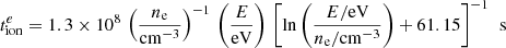 $$ \begin{aligned} t^{e}_{\rm ion}=1.3\times 10^{8}\,\left(\frac{n_{\rm e}}{\mathrm{cm}^{-3}}\right)^{-1}\,\left(\frac{E}{\mathrm{eV}}\right)\,\left[ \ln {\left(\frac{E/\mathrm{eV}}{n_{\rm e}/\mathrm{cm}^{-3}}\right)}+61.15 \right]^{-1}\,\text{ s} \end{aligned} $$