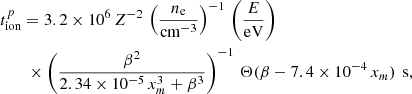 $$ \begin{aligned}&t^{p}_{\rm ion}= 3.2\times 10^{6}\,Z^{-2}\,\left(\frac{n_{\rm e}}{\mathrm{cm}^{-3}}\right)^{-1}\,\left(\frac{E}{\mathrm{eV}}\right)\nonumber \\&\quad \quad \times \left(\frac{\beta ^{2}}{2.34\times 10^{-5}\,x_{m}^{3}+\beta ^{3}}\right)^{-1}\,\Theta (\beta -7.4\times 10^{-4}\,x_{m})\,\text{ s}, \end{aligned} $$