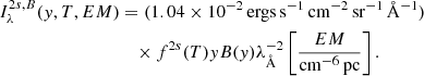 $$ \begin{aligned} I^{2s,B}_{\lambda }({ y},T,EM)&={(1.04 \times 10^{-2}\,\mathrm{ergs}\,\mathrm{s}^{-1}\,\mathrm{cm}^{-2}\,\mathrm{sr}^{-1}\,{\AA }^{-1})}\nonumber \\&\quad \times f^{2s}(T){ y}B({ y})\lambda _{{\AA }}^{-2} \left[ \frac{EM}{{\mathrm{cm}^{-6}\,\mathrm{pc}}} \right]. \end{aligned} $$