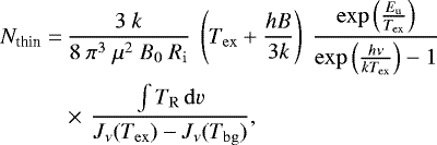 \begin{align*} N_{\textrm{thin}}=&\, \frac{3~k}{8~\pi^{3} ~\mu^{2}~ B_{\mathrm{0}}~ R_{\mathrm{i}}} ~ \left(T_{\mathrm{ex}}&#x002B;\frac{h B}{3 k}\right)~\frac{\exp\left(\frac{E_{\mathrm{u}}}{T_{\mathrm{ex}}}\right)}{\exp\left(\frac{h \nu}{k T_{\mathrm{ex}}}\right)-1}\nonumber\\ &\times\,\frac{\int T_{\mathrm{R}} \, \mathrm{d}v}{{J}_{\nu}(T_{\mathrm{ex}})-{J}_{\nu}(T_{\mathrm{bg}})},\end{align*}