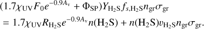 \begin{align*}&(1.7\chi_{\textrm{UV}}F_{0}e^{-0.9A_{\textrm{v}}}&#x002B;\Phi_{\textrm{SP}})Y_{\textrm{H}_{2}S}f_{s,{\textrm{H}_{2}S}}n_{\textrm{gr}}\sigma_{\textrm{gr}} \nonumber\\ &= 1.7\chi_{\textrm{UV}}R_{\textrm{H}_{2}S}e^{-0.9A_{\textrm{v}}}n({\textrm{H}_{2}S}) &#x002B; n({\textrm{H}_{2}S})v_{\textrm{H}_{2}S}n_{\textrm{gr}}\sigma_{\textrm{gr}}. \end{align*}