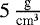 $5 \, {\frac{\textrm{g}}{\textrm{cm}^3}}$