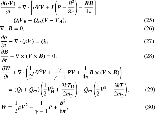 \begin{align*} &\frac{\partial(\rho \vec{V})}{\partial t} &#x002B; \nabla\cdot\left[\rho\vec{V}\vec{V} &#x002B; \vec{I} \left(P &#x002B; \frac{B^2}{8\pi}\right) - \frac{\vec{B}\vec{B}}{4\pi} \right] \nonumber \\ &\quad= Q_{\mathrm{i}}\vec{V}_{\mathrm{H}} - Q_{\mathrm{ex}}(\vec{V} - \vec{V}_{\mathrm{H}}), \\ &\nabla\cdot\vec{B} = 0, \\ &\frac{\partial\rho}{\partial t} &#x002B; \nabla\cdot(\rho\vec{V}) = Q_{\mathrm{i}}, \\ &\frac{\partial\vec{B}}{\partial t} - \nabla\times(\vec{V}\times\vec{B}) = 0, \\ &\frac{\partial W}{\partial t} &#x002B; \nabla\cdot\left(\frac{1}{2}\rho V^2\vec{V} &#x002B; \frac{\gamma}{\gamma-1}P\vec{V} &#x002B; \frac{1}{4\pi}\vec{B}\times(\vec{V}\times\vec{B})\right)\nonumber \\ &\quad= \left(Q_{\mathrm{i}} &#x002B; Q_{\mathrm{ex}}\right)\left(\frac{1}{2}V_{\mathrm{H}}^2 &#x002B; \frac{3 k T_{\mathrm{H}}}{2 m_{\mathrm{p}}} \right) - Q_{\mathrm{ex}}\left(\frac{1}{2}V^2 &#x002B; \frac{3 k T}{2 m_{\mathrm{p}}} \right), \\ &W = \frac{1}{2}\rho V^2 &#x002B; \frac{1}{\gamma -1} P &#x002B; \frac{B^2}{8\pi}, \end{align*}