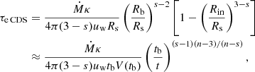 $$ \begin{aligned} \tau _{\rm e\,CDS}&= {\dot{M} \kappa \over 4 \pi (3-s) u_{\rm w} R_{\rm s}} \left( { R_{\rm b} \over R_{\rm s}}\right)^{s-2} \left[1 - \left( { R_{\rm in} \over R_{\rm s}}\right)^{3-s} \right] \nonumber \\& \approx {\dot{M} \kappa \over 4 \pi (3-s) u_{\rm w} t_{\rm b} V(t_{\rm b} )} \left(\frac{t_{\rm b} }{t}\right)^{(s-1)(n-3)/(n-s)} , \end{aligned} $$