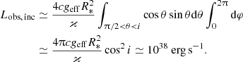 $$ \begin{aligned} \displaystyle L_{\rm obs, \, inc}&\simeq \frac{4 c g_{\rm eff} R_*^2}{\varkappa } \int _{\uppi /2 < \theta < i} \cos \theta \sin \theta \mathrm{d} \theta \int _{0}^{2\uppi } \mathrm{d} \varphi \nonumber \\ \displaystyle&\simeq \frac{4\uppi c g_{\rm eff} R_*^2}{\varkappa } \cos ^2 i \simeq 10^{38}\ \mathrm{erg\, s}^{-1}. \end{aligned} $$