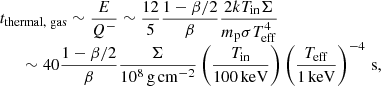 $$ \begin{aligned} \begin{array}{l} \displaystyle t_{\rm thermal, \ gas} \sim \frac{E}{Q^-} \sim \frac{12}{5} \frac{1-\beta /2}{\beta } \frac{2kT_{\rm in}\Sigma }{m_{\rm p} \sigma T_{\rm eff}^4} \\ \qquad \displaystyle \sim 40 \frac{1-\beta /2}{\beta } \frac{\Sigma }{10^8\,\mathrm{g\, cm}^{-2}} \left( \frac{T_{\rm in}}{100\, \mathrm{keV}}\right) \left( \frac{T_{\rm eff}}{1\, \mathrm{keV}}\right)^{-4} \, \mathrm{s},\\ \end{array} \end{aligned} $$
