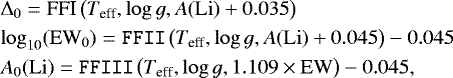 \begin{eqnarray*}&& \hspace*{-6pt} \Delta_0 = \texttt{\textrm{FFI}}\left({T_{\textrm{eff}}},{\log g},A\mathrm{(Li)&#x002B;0.035}\right) \nonumber \\ && \hspace*{-6pt} \log_{10}(\mathrm{EW}_0) = \texttt{FFII}\left({T_{\textrm{eff}}},{\log g},A\mathrm{(Li)&#x002B;0.045}\right) - 0.045\nonumber \\ && \hspace*{-6pt} A_0\mathrm{(Li)} = \texttt{FFIII}\left({T_{\textrm{eff}}},{\log g},1.109\times\mathrm{EW}\right)- 0.045, \end{eqnarray*}