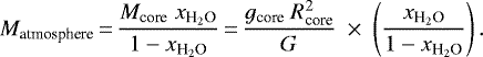 \begin{equation*} {M}_{\textrm{atmosphere}}\,{=}\,\frac{{M}_{\textrm{core}}~{x}_{\textrm{H}_2\textrm{O}}}{1-{x}_{\textrm{H}_2\textrm{O}}}\,{=}\,\frac{{g}_{\textrm{core}}~{R}_{\textrm{core}}^2}{G}~\times~ \left(\frac{{x}_{\textrm{H}_2\textrm{O}}}{1-{x}_{\textrm{H}_2\textrm{O}}}\right). \end{equation*}