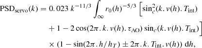 $$ \begin{aligned} \begin{split} \mathrm{PSD} _{\rm servo} (k) =&\; 0.023 \; k^{-11/3} \int _\infty r_0(h)^{-5/3} \; \Bigl [ \sin _c^2(k.{ v}(h).T_{\rm int}) \\&+ 1 - 2 \cos (2 \pi .k.{ v}(h).\tau _{\rm AO}) \sin _c(k.{ v}(h).T_{\rm int}) \Bigr ] \\&\times (1-\mathrm{sin}(2 \pi .h/h_T) \pm 2 \pi .k.T_{\rm int}.{ v}(h)) \; \mathrm{d}h, \end{split} \end{aligned} $$