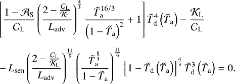 \begin{align*}& \left[ \frac{1 - {\mathcal{A}}_{\textrm{S}}}{{\mathcal{C}}_{\textrm{L}}} \left(\frac{2 - \frac{{\mathcal{C}}_{\textrm{L}}}{{\mathcal{K}}_{\textrm{L}}} }{{L_{\textrm{adv}}}} \right)^{\frac{4}{3}} \frac{ {\tilde{T}_{\textrm{a}}}^{16/3} }{\left(1 - {\tilde{T}_{\textrm{a}}} \right)^2} &#x002B; 1 \right] {\tilde{T}_{\textrm{d}}}^4 \left({\tilde{T}_{\textrm{a}}} \right) - \frac{{\mathcal{K}}_{\textrm{L}}}{{\mathcal{C}}_{\textrm{L}}} \\[4pt] & - {L_{\textrm{sen}}} \left(\frac{2 - \frac{{\mathcal{C}}_{\textrm{L}}}{{\mathcal{K}}_{\textrm{L}}} }{{L_{\textrm{adv}}}} \right)^{\frac{11}{9}} \left(\frac{{\tilde{T}_{\textrm{a}}}^{\frac{8}{3}}}{1 - {\tilde{T}_{\textrm{a}}}} \right)^{\frac{11}{6}} \left[ 1 - {\tilde{T}_{\textrm{d}}} \left({\tilde{T}_{\textrm{a}}} \right) \right]^{\frac{4}{3}} {\tilde{T}_{\textrm{d}}}^3 \left({\tilde{T}_{\textrm{a}}} \right) = 0. \nonumber \end{align*}